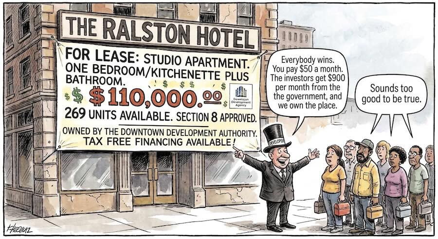 Editorial cartoon of the Ralston Hotel. A large banner across the ground floor reads: "For lease: studio apartment, one bedroom/kitchenette plus bathroom. $110,000. 269 units available. Section 8 approved. Owned by the Downtown Development Authority. Tax free financing available!" A grinning man in a top hat and tailcoat gestures at the banner and says, "Everybody wins. You pay $50 a month. The investors get $900 per month from the government, and we own the place." A line of working people holding lunch pails watches him, and one of them says, "Sounds too good to be true."